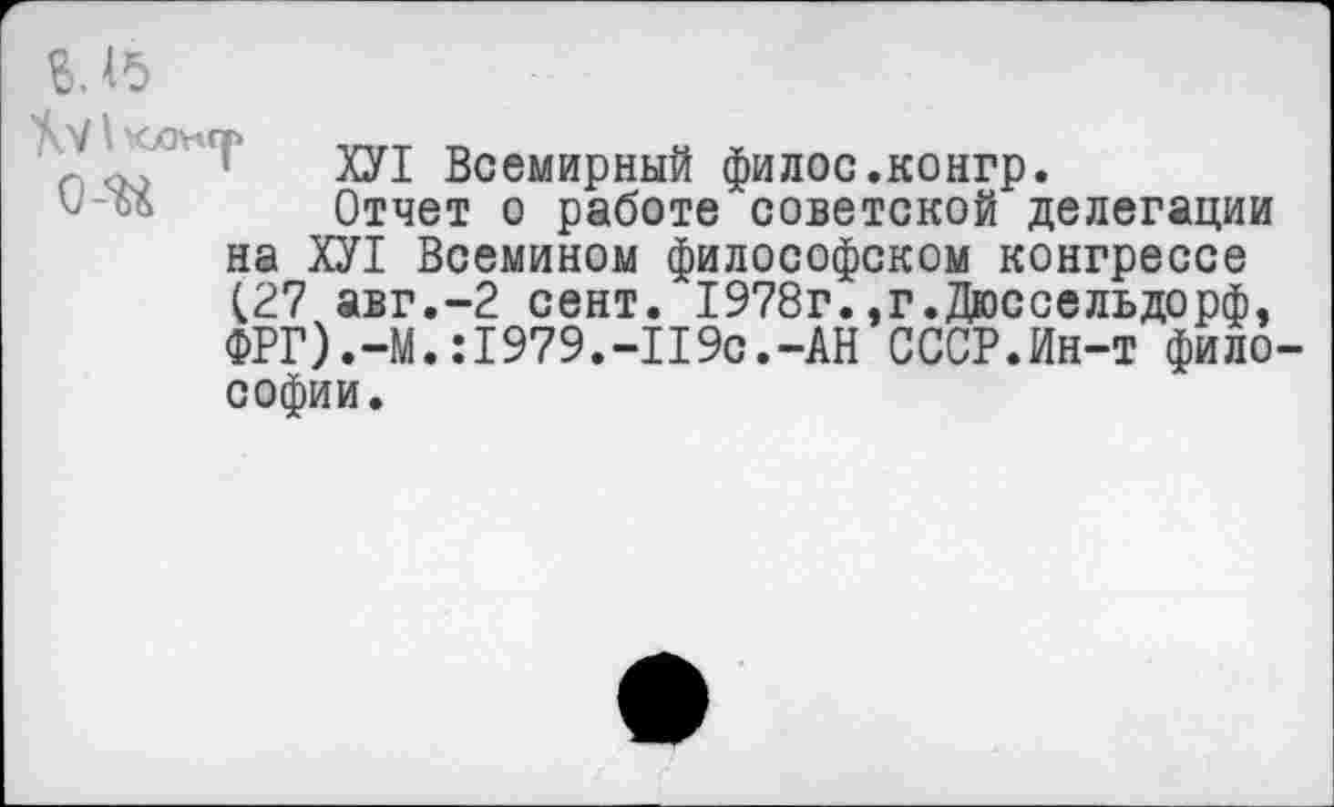 ﻿г.ь
ХУ1 Всемирный филос.конгр.
Отчет о работе советской делегации на ХУ1 Всемином философском конгрессе (27 авг.-2 сент. 1978г.,г.Дюссельдорф, ФРГ).-М.:1979.-П9с.-АН СССР.Ин-т философии.